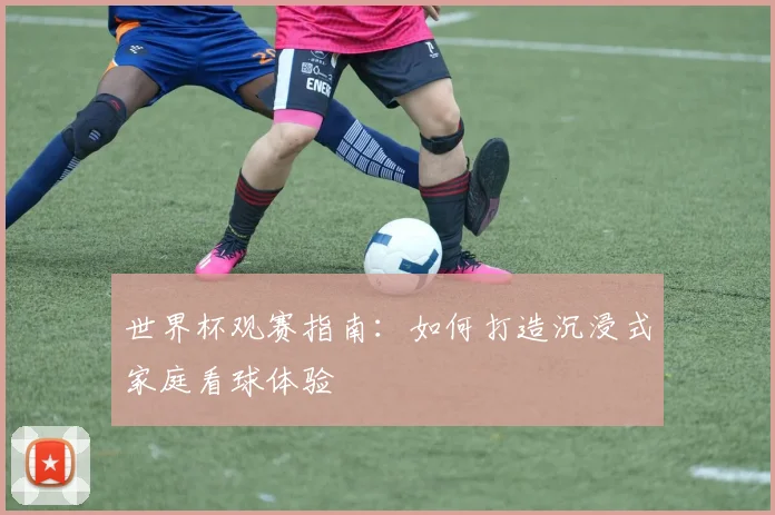 世界杯观赛指南：如何打造沉浸式家庭看球体验